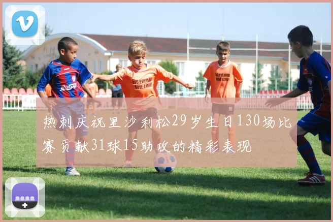 热刺庆祝里沙利松29岁生日130场比赛贡献31球15助攻的精彩表现