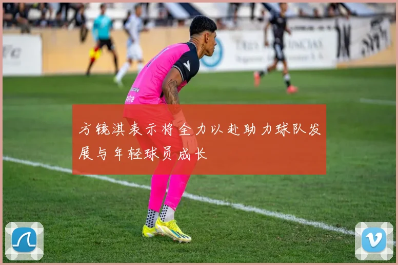 方镜淇表示将全力以赴助力球队发展与年轻球员成长