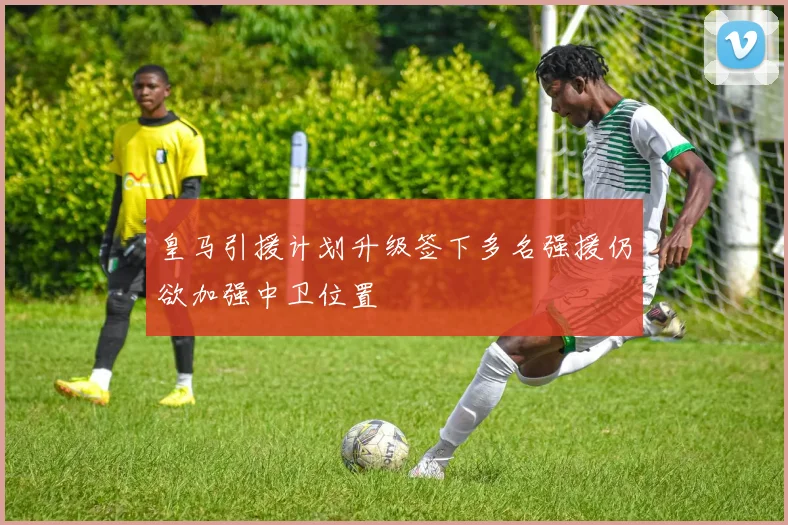 皇马引援计划升级签下多名强援仍欲加强中卫位置
