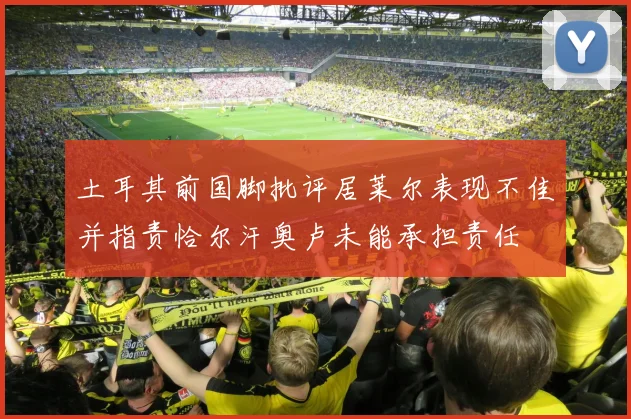 土耳其前国脚批评居莱尔表现不佳并指责恰尔汗奥卢未能承担责任