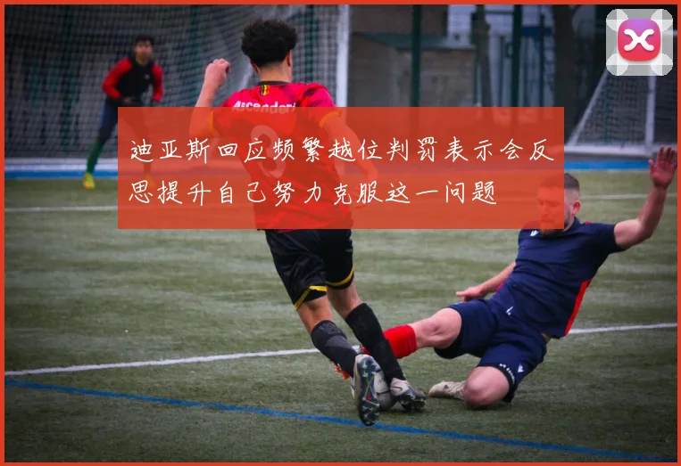 迪亚斯回应频繁越位判罚表示会反思提升自己努力克服这一问题