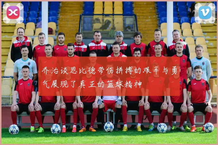 乔治谈恩比德带伤拼搏的艰辛与勇气展现了真正的篮球精神