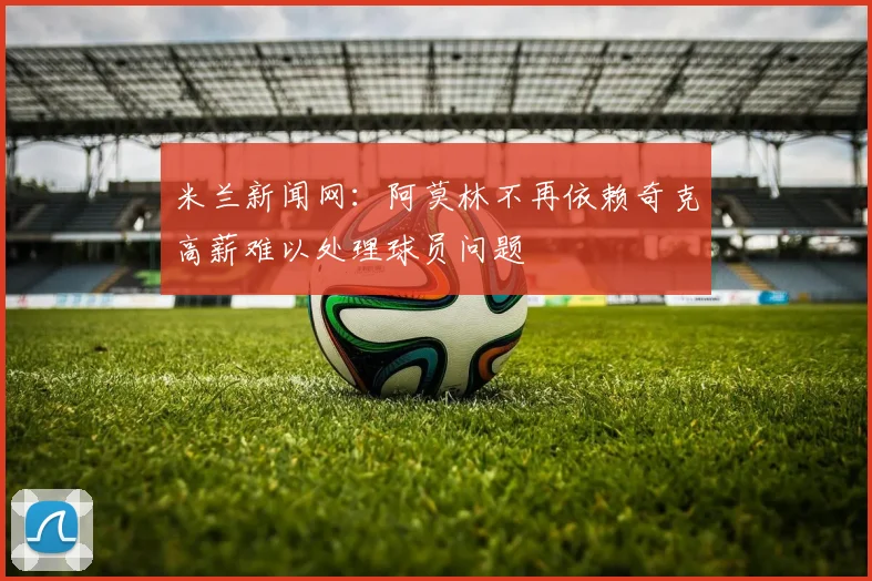 米兰新闻网：阿莫林不再依赖奇克高薪难以处理球员问题