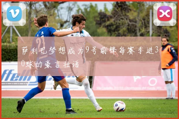萨利巴梦想成为9号前锋每赛季进30球的豪言壮语