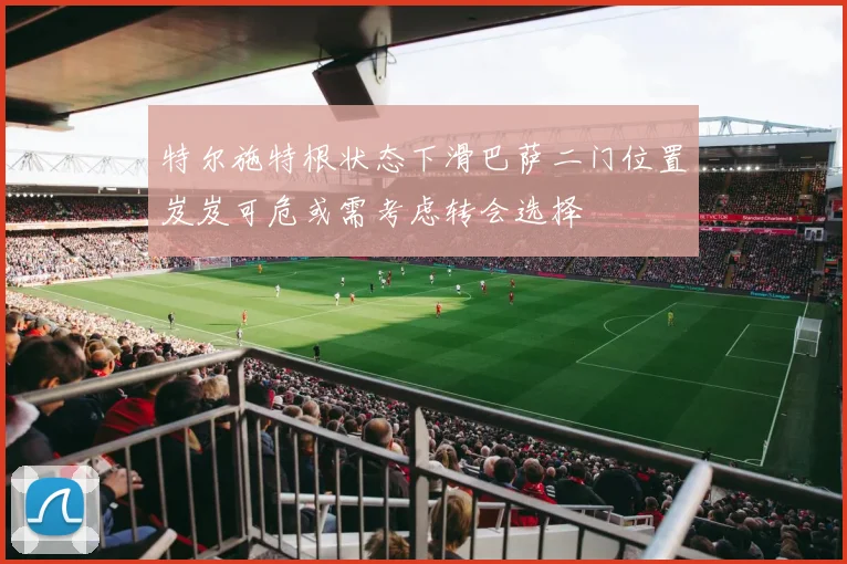 特尔施特根状态下滑巴萨二门位置岌岌可危或需考虑转会选择
