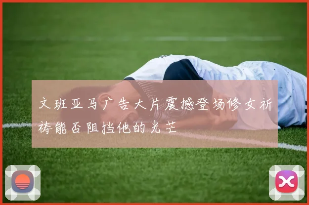 文班亚马广告大片震撼登场修女祈祷能否阻挡他的光芒