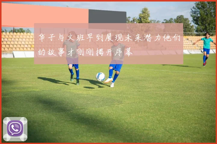 华子与文班早到展现未来潜力他们的故事才刚刚揭开序幕