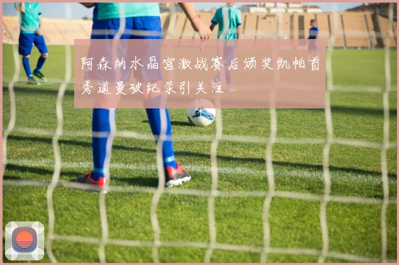 阿森纳水晶宫激战赛后颁奖凯帕首秀道曼破纪录引关注