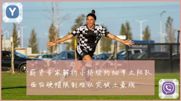 薪资专家解析小桥续约细节太阳队面临硬帽限制难以突破土豪线