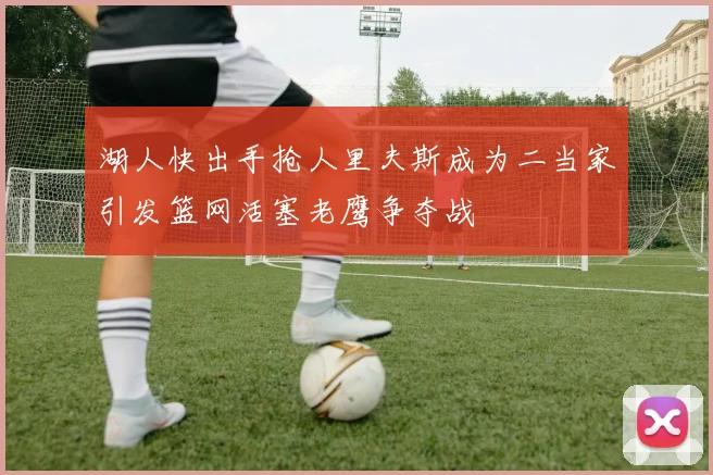 湖人快出手抢人里夫斯成为二当家引发篮网活塞老鹰争夺战