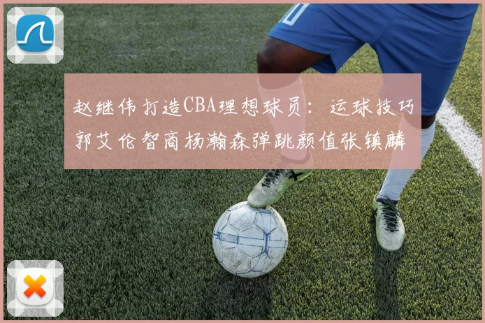 赵继伟打造CBA理想球员：运球技巧郭艾伦智商杨瀚森弹跳颜值张镇麟完美结合
