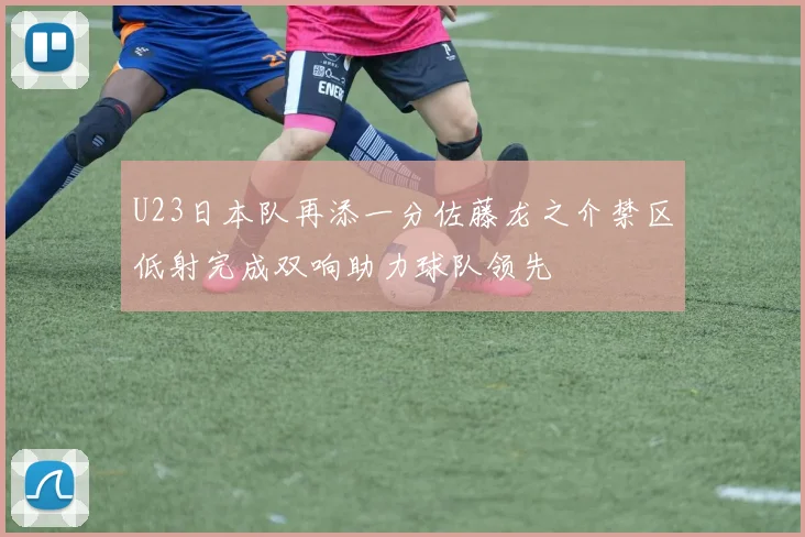 U23日本队再添一分佐藤龙之介禁区低射完成双响助力球队领先