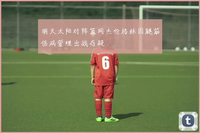 明天太阳对阵篮网杰伦格林因腿筋伤病管理出战存疑