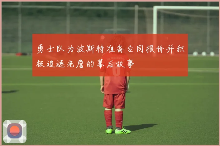 勇士队为波斯特准备合同报价并积极追逐老詹的幕后故事
