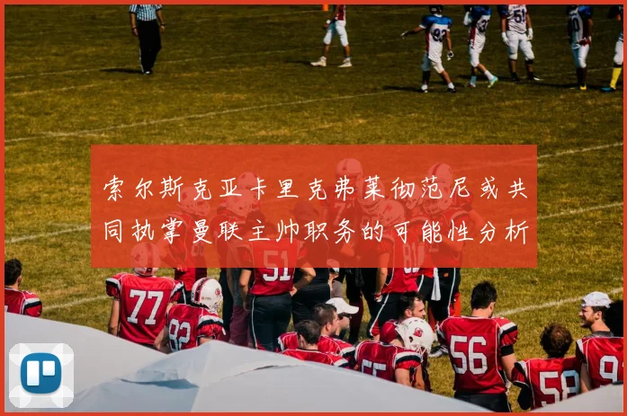索尔斯克亚卡里克弗莱彻范尼或共同执掌曼联主帅职务的可能性分析