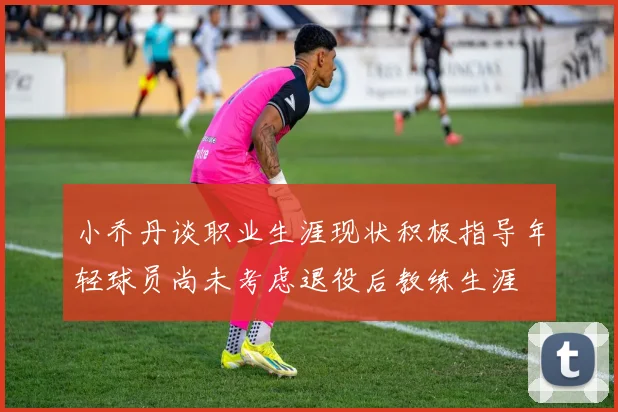 小乔丹谈职业生涯现状积极指导年轻球员尚未考虑退役后教练生涯