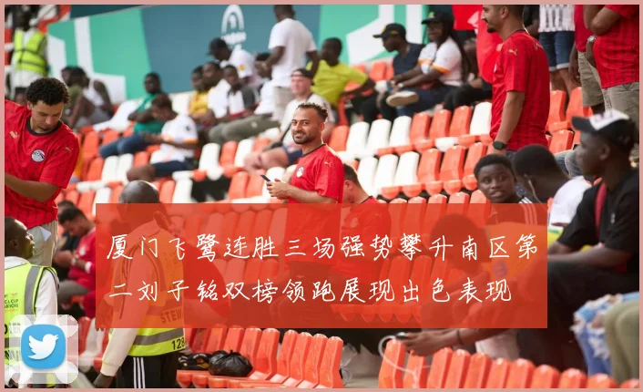 厦门飞鹭连胜三场强势攀升南区第二刘子铭双榜领跑展现出色表现