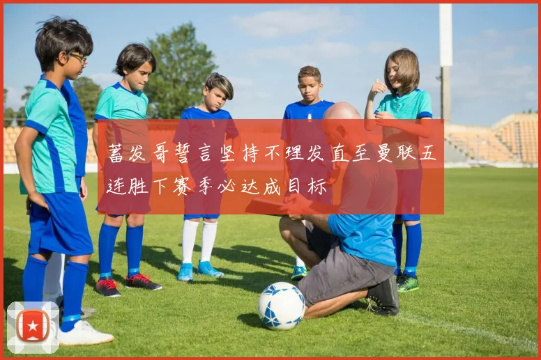 蓄发哥誓言坚持不理发直至曼联五连胜下赛季必达成目标