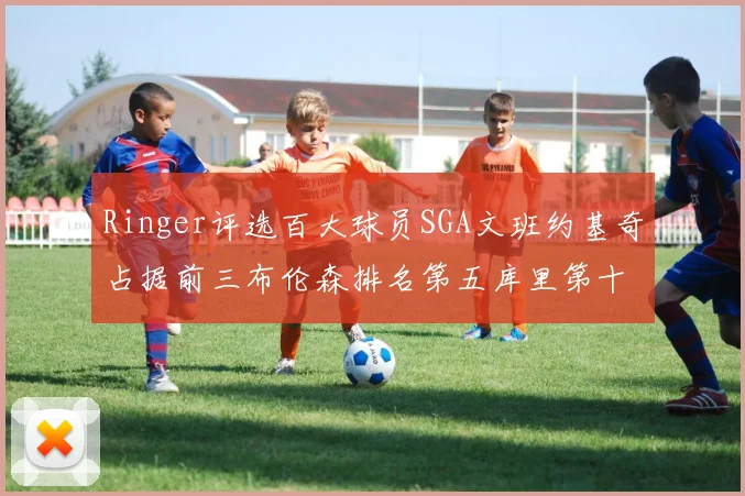 Ringer评选百大球员SGA文班约基奇占据前三布伦森排名第五库里第十杜兰特第十六詹姆斯第二十