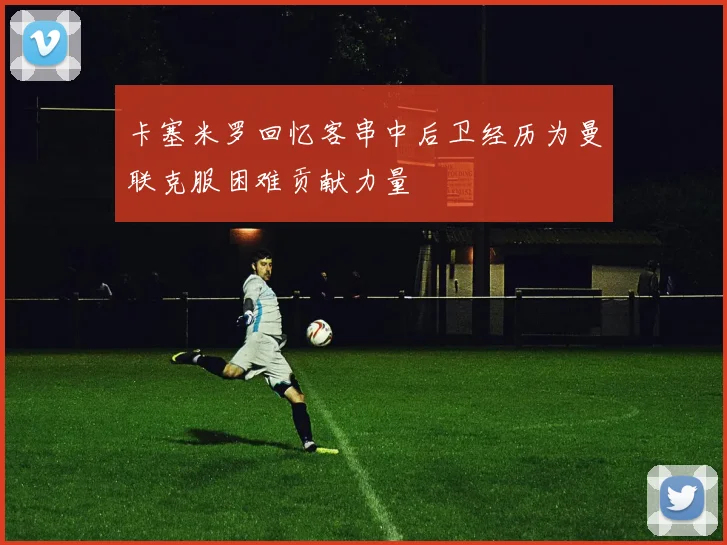 卡塞米罗回忆客串中后卫经历为曼联克服困难贡献力量