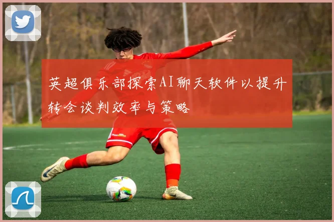 英超俱乐部探索AI聊天软件以提升转会谈判效率与策略