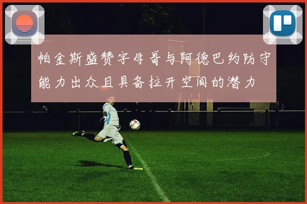 帕金斯盛赞字母哥与阿德巴约防守能力出众且具备拉开空间的潜力